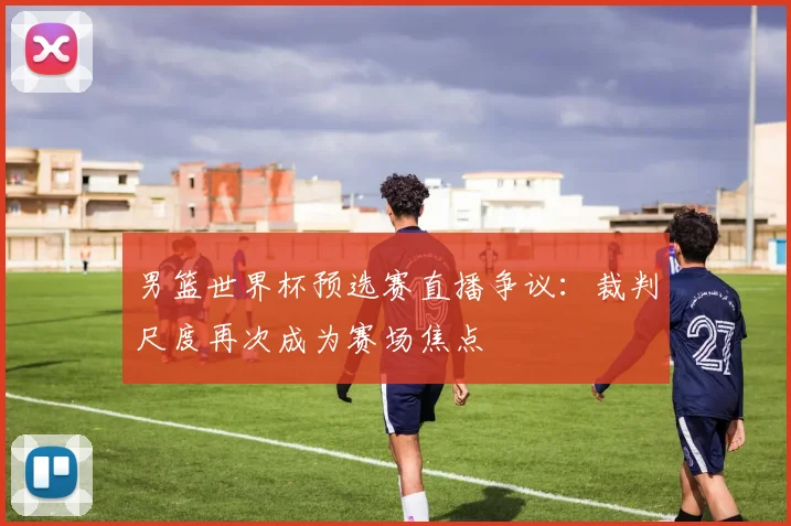 男篮世界杯预选赛直播争议：裁判尺度再次成为赛场焦点