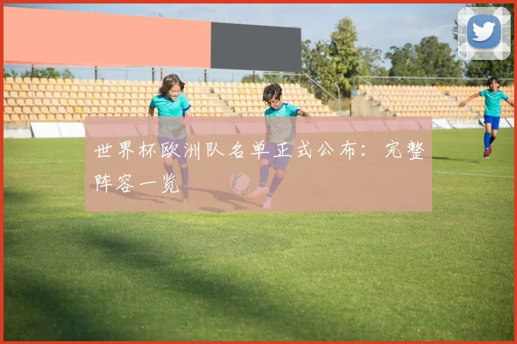 世界杯欧洲队名单正式公布：完整阵容一览