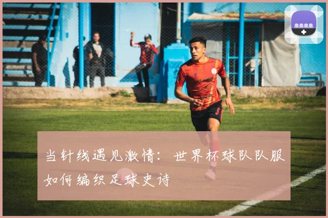当针线遇见激情：世界杯球队队服如何编织足球史诗