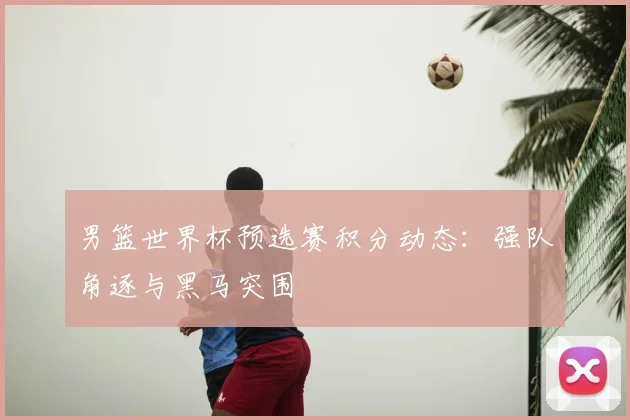 男篮世界杯预选赛积分动态：强队角逐与黑马突围