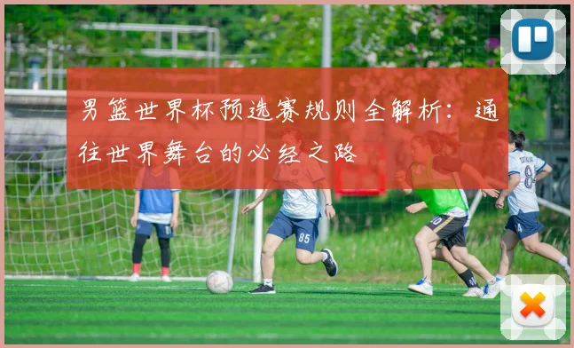 男篮世界杯预选赛规则全解析：通往世界舞台的必经之路