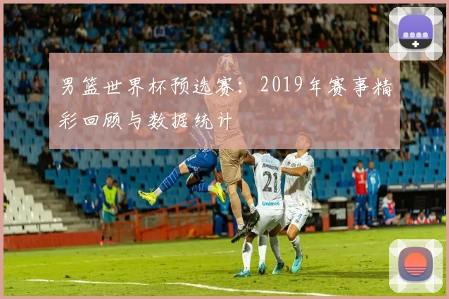 男篮世界杯预选赛：2019年赛事精彩回顾与数据统计