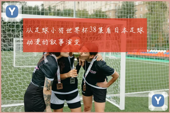从足球小将世界杯38集看日本足球动漫的叙事演变