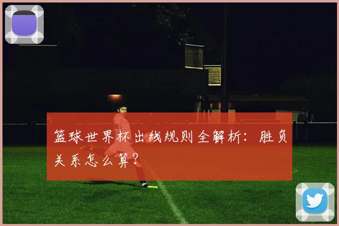 篮球世界杯出线规则全解析:胜负关系怎么算?