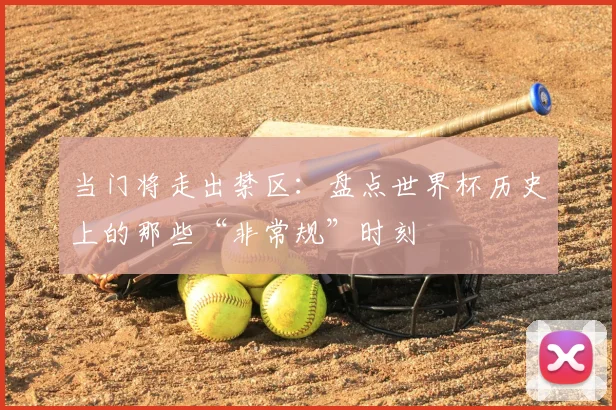当门将走出禁区：盘点世界杯历史上的那些“非常规”时刻