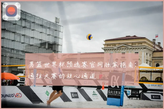 男篮世界杯预选赛官网独家指南：通往大赛的核心通道