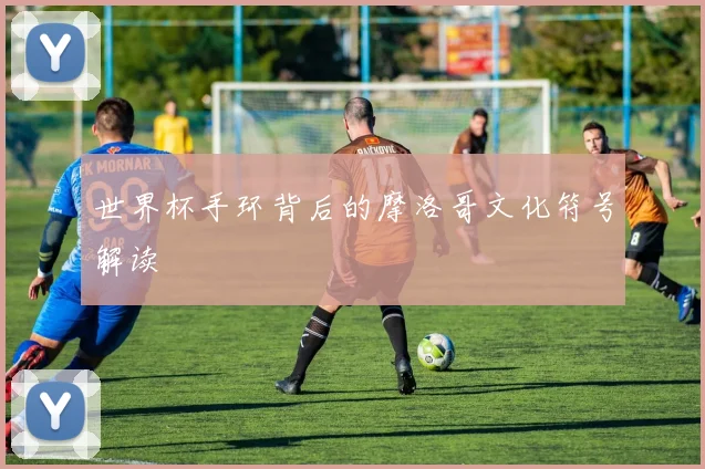 世界杯手环背后的摩洛哥文化符号解读
