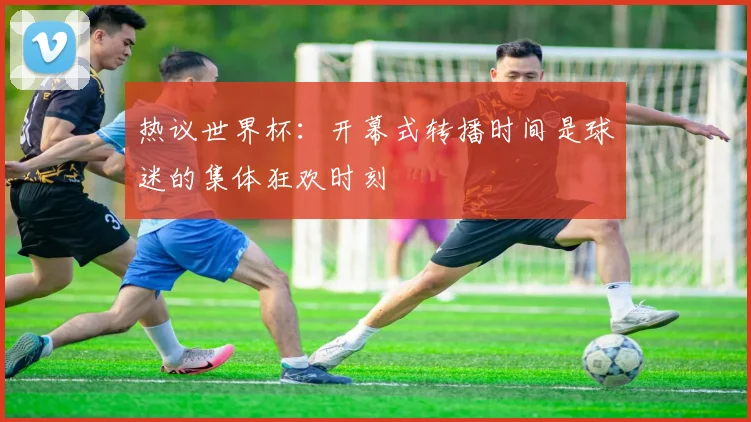 热议世界杯:开幕式转播时间是球迷的集体狂欢时刻
