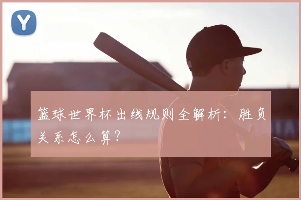 篮球世界杯出线规则全解析:胜负关系怎么算?