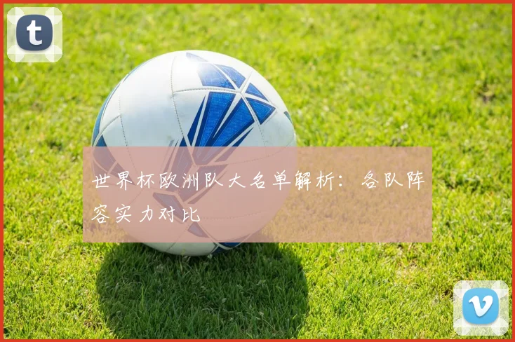 世界杯欧洲队大名单解析：各队阵容实力对比